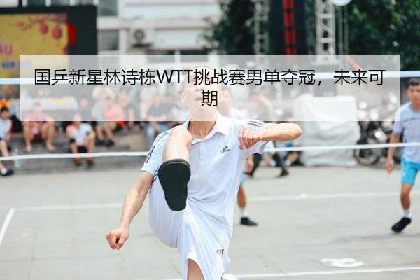 国乒新星林诗栋WTT挑战赛男单夺冠，未来可期
