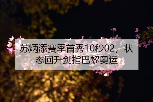 苏炳添赛季首秀10秒02，状态回升剑指巴黎奥运