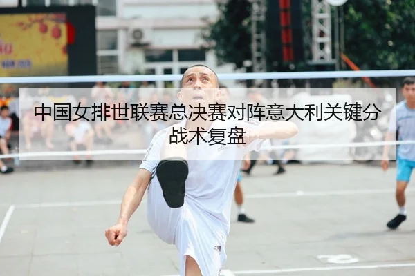 中国女排世联赛总决赛对阵意大利关键分战术复盘