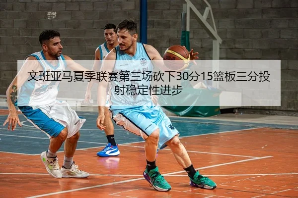 文班亚马夏季联赛第三场砍下30分15篮板三分投射稳定性进步